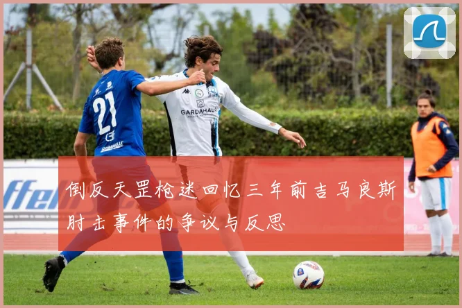 倒反天罡枪迷回忆三年前吉马良斯肘击事件的争议与反思