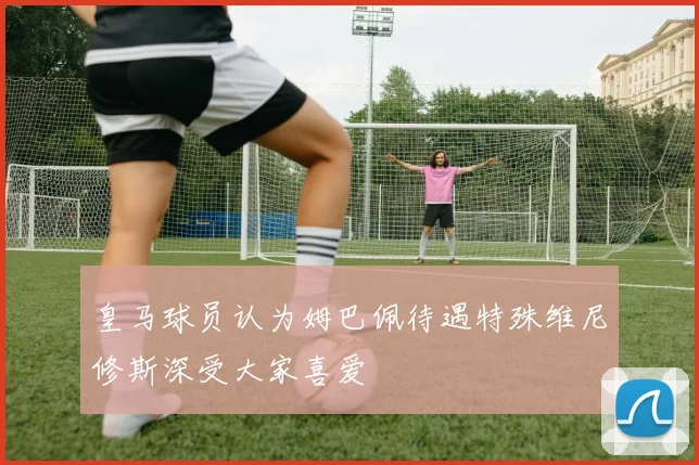 皇马球员认为姆巴佩待遇特殊维尼修斯深受大家喜爱