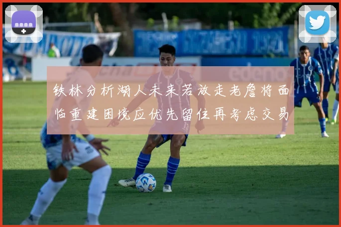 铁林分析湖人未来若放走老詹将面临重建困境应优先留住再考虑交易