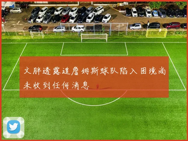 文胖透露追詹姆斯球队陷入困境尚未收到任何消息