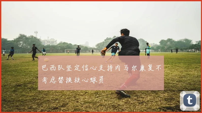 巴西队坚定信心支持内马尔康复不考虑替换核心球员