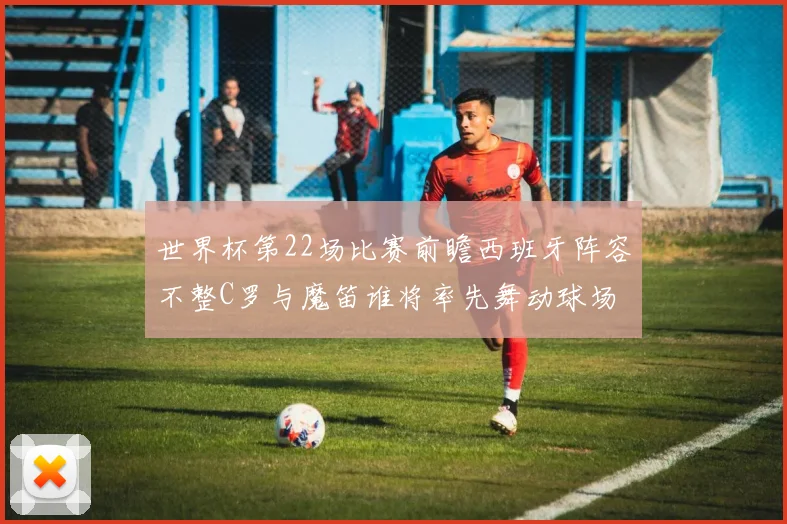 世界杯第22场比赛前瞻西班牙阵容不整C罗与魔笛谁将率先舞动球场