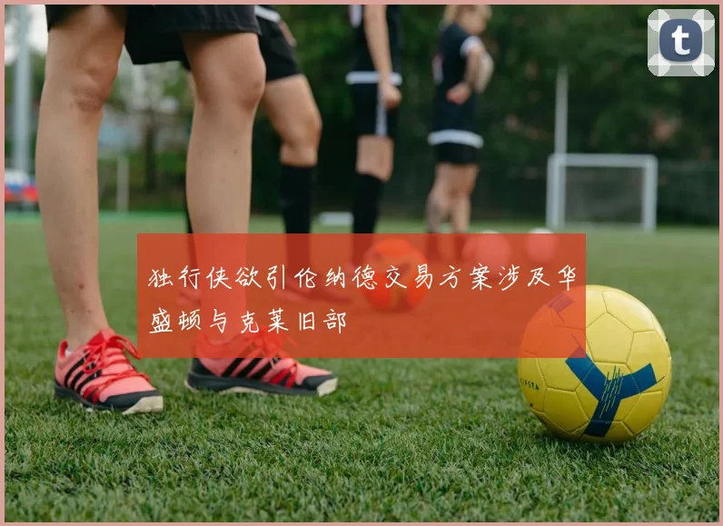 独行侠欲引伦纳德交易方案涉及华盛顿与克莱旧部