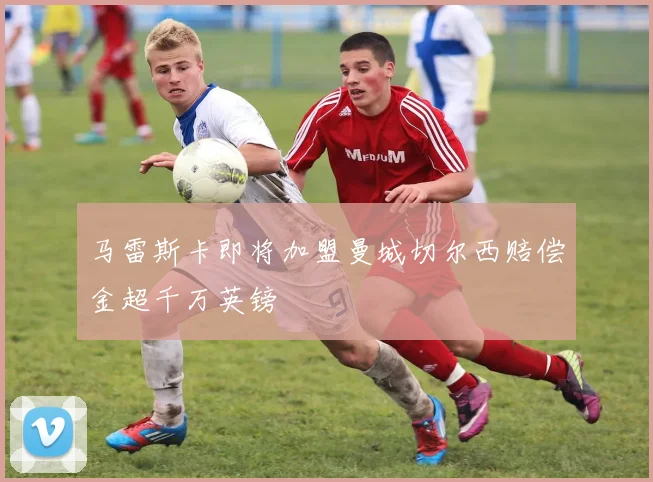 马雷斯卡即将加盟曼城切尔西赔偿金超千万英镑