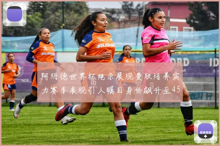 阿玛德世界杯绝杀展现曼联培养实力赛季表现引人瞩目身价飙升至4500万欧