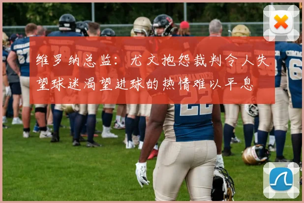 维罗纳总监：尤文抱怨裁判令人失望球迷渴望进球的热情难以平息