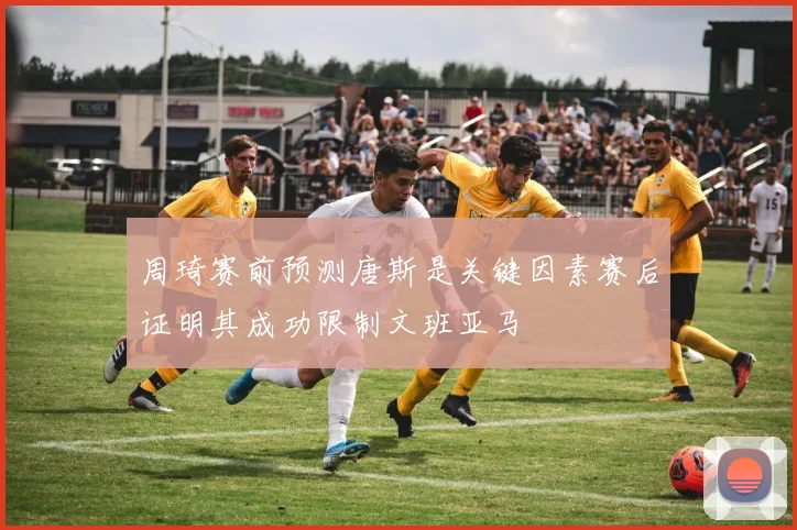 周琦赛前预测唐斯是关键因素赛后证明其成功限制文班亚马