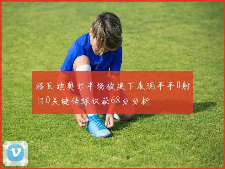 格瓦迪奥尔半场被换下表现平平0射门0关键传球仅获68分分析