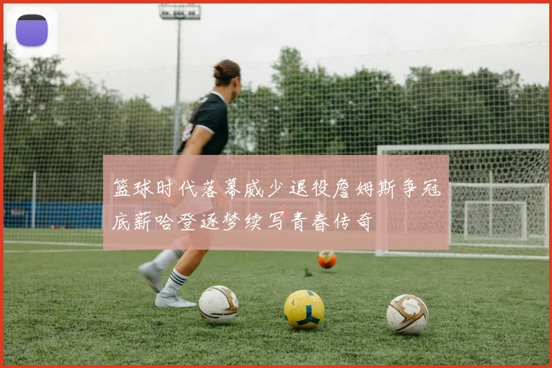 篮球时代落幕威少退役詹姆斯争冠底薪哈登逐梦续写青春传奇