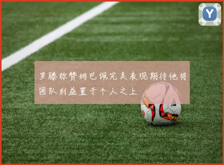 罗滕称赞姆巴佩完美表现期待他将团队利益置于个人之上