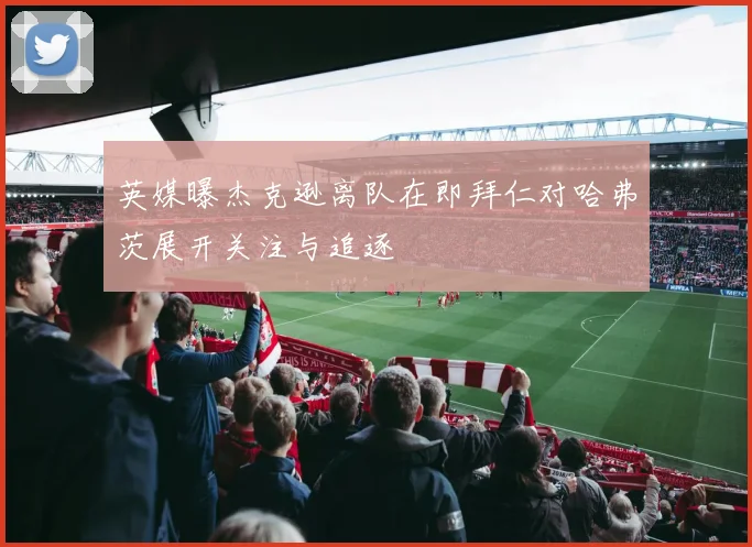 英媒曝杰克逊离队在即拜仁对哈弗茨展开关注与追逐