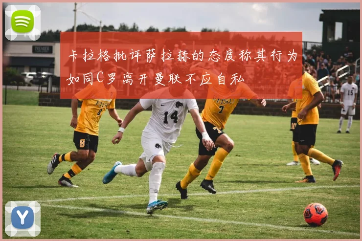 卡拉格批评萨拉赫的态度称其行为如同C罗离开曼联不应自私