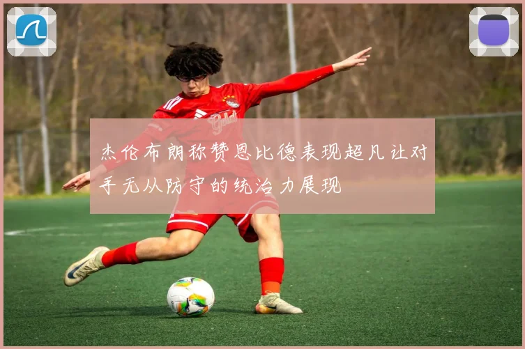 杰伦布朗称赞恩比德表现超凡让对手无从防守的统治力展现