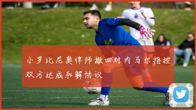小罗比尼奥律师撤回对内马尔指控双方达成和解协议
