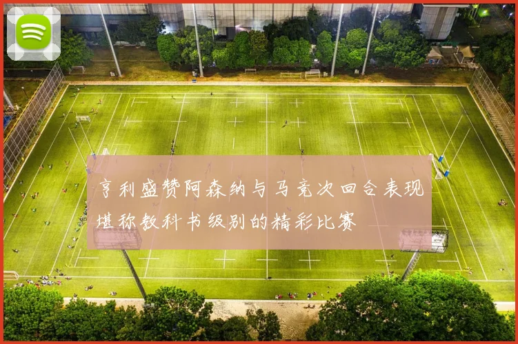 亨利盛赞阿森纳与马竞次回合表现堪称教科书级别的精彩比赛