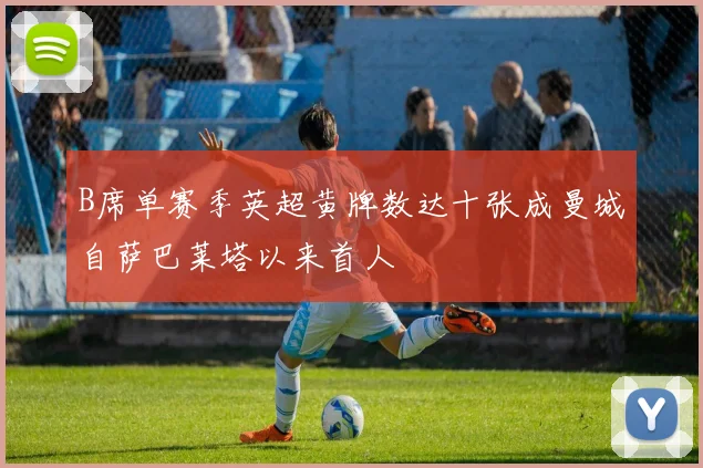 B席单赛季英超黄牌数达十张成曼城自萨巴莱塔以来首人