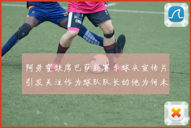 阿劳霍缺席巴萨新赛季球衣宣传片引发关注作为球队队长的他为何未现身
