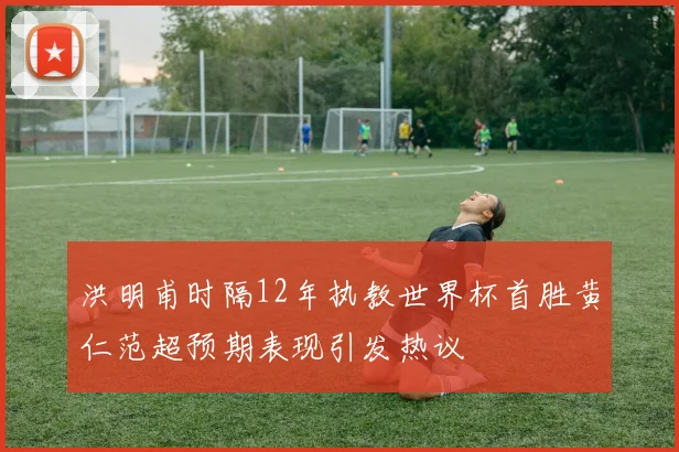 洪明甫时隔12年执教世界杯首胜黄仁范超预期表现引发热议