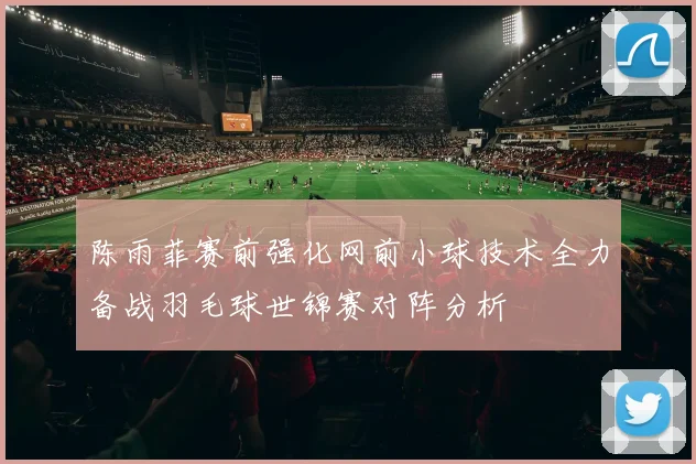 陈雨菲赛前强化网前小球技术全力备战羽毛球世锦赛对阵分析